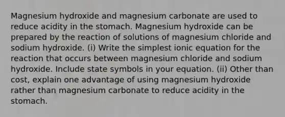 Magnesium hydroxide and magnesium carbonate are used to reduce acidity in the stomach. Magnesium hydroxide can be prepared by the reaction of solutions of magnesium chloride and sodium hydroxide. (i) Write the simplest ionic equation for the reaction that occurs between magnesium chloride and sodium hydroxide. Include state symbols in your equation. (ii) Other than cost, explain one advantage of using magnesium hydroxide rather than magnesium carbonate to reduce acidity in the stomach.