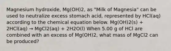 Magnesium hydroxide, Mg(OH)2, as "Milk of Magnesia" can be used to neutralize excess stomach acid, represented by HCl(aq) according to the chemical equation below. Mg(OH)2(s) + 2HCl(aq) → MgCl2(aq) + 2H2O(l) When 5.00 g of HCl are combined with an excess of Mg(OH)2, what mass of MgCl2 can be produced?