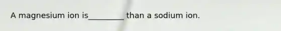 A magnesium ion is_________ than a sodium ion.