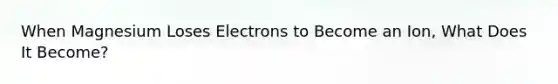 When Magnesium Loses Electrons to Become an Ion, What Does It Become?