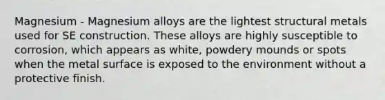 Magnesium - Magnesium alloys are the lightest structural metals used for SE construction. These alloys are highly susceptible to corrosion, which appears as white, powdery mounds or spots when the metal surface is exposed to the environment without a protective finish.