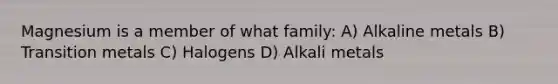 Magnesium is a member of what family: A) Alkaline metals B) Transition metals C) Halogens D) Alkali metals