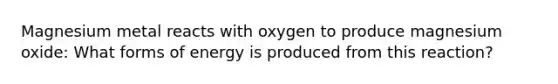 Magnesium metal reacts with oxygen to produce magnesium oxide: What forms of energy is produced from this reaction?