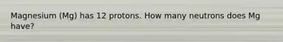 Magnesium (Mg) has 12 protons. How many neutrons does Mg have?