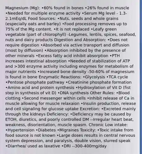 Magnesium (Mg): •60% found in bones •26% found in muscle •Needed for multiple enzyme activity •Serum Mg level - 1.3-2.1mEq/dL Food Sources: •Nuts, seeds and whole grains (especially oats and barley) •Food processing removes up to 75% of the Mg content. •It is not replaced •Leafy green vegetable (part of chlorophyll) -Legumes, lentils, spices, seafood, nuts and dairy products Digestion and Absorption: •Does not require digestion •Absorbed via active transport and diffusion (most by diffusion) •Absorption inhibited by the presence of other minerals •Excess fatty acid inhibit absorption •PTH increases intestinal absorption •Needed of stabilization of ATP and >300 enzyme activity including enzymes for metabolism of major nutrients •Increased bone density -50-60% of magnesium is found in bone Enzymatic Reactions: •Glycolysis •TCA cycle •Pentose phosphate pathway •Creatinine phosphate formation •Amino acid and protein synthesis •Hydroxylation of Vit D (fist step in synthesis of vit D) •DNA synthesis Other Rules: •Blood clotting •Second messenger within cells •Inhibit release of Ca in muscle allowing for muscle relaxaion •Insulin production, release and cell signaling for glucose uptake Excretion: •Excreted mainly through the kidneys Deficiency: •Deficiency may be caused by ETOH, diuretics, and poorly controlled DM --Irregular heart beat, weakness, disorientation, muscle spasm. Chronic Low intake: •Hypertension •Diabetes •Migraines Toxicity: •Toxic intake from food source is not known •Large doses results in central nervous system depression, and paralysis, double vision, slurred speak •Diarrhea/ used as laxative •DRI --300-400mg/day