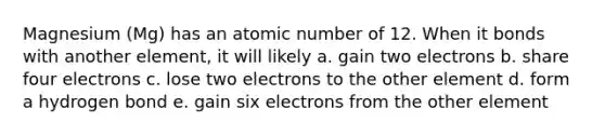 Magnesium (Mg) has an atomic number of 12. When it bonds with another element, it will likely a. gain two electrons b. share four electrons c. lose two electrons to the other element d. form a hydrogen bond e. gain six electrons from the other element