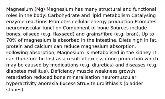 Magnesium (Mg) Magnesium has many structural and functional roles in the body: Carbohydrate and lipid metabolism Catalysing enzyme reactions Promotes cellular energy production Promotes neuromuscular function Component of bone Sources include bones, oilseed (e.g. flaxseed) and grains/fibre (e.g. bran). Up to 70% of magnesium is absorbed in the intestine. Diets high in fat, protein and calcium can reduce magnesium absorption. Following absorption, Magnesium is metabolised in the kidney. It can therefore be lost as a result of excess urine production which may be caused by medications (e.g. diuretics) and diseases (e.g. diabetes mellitus). Deficiency muscle weakness growth retardation reduced bone mineralisation neuromuscular hyperactivity anorexia Excess Struvite urolithiasis (bladder stones)