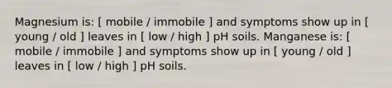 Magnesium is: [ mobile / immobile ] and symptoms show up in [ young / old ] leaves in [ low / high ] pH soils. Manganese is: [ mobile / immobile ] and symptoms show up in [ young / old ] leaves in [ low / high ] pH soils.