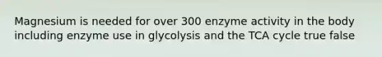 Magnesium is needed for over 300 enzyme activity in the body including enzyme use in glycolysis and the TCA cycle true false