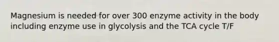 Magnesium is needed for over 300 enzyme activity in the body including enzyme use in glycolysis and the TCA cycle T/F