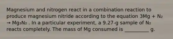 Magnesium and nitrogen react in a combination reaction to produce magnesium nitride according to the equation 3Mg + N₂ → Mg₃N₂ . In a particular experiment, a 9.27-g sample of N₂ reacts completely. The mass of Mg consumed is __________ g.