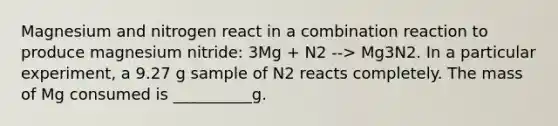 Magnesium and nitrogen react in a combination reaction to produce magnesium nitride: 3Mg + N2 --> Mg3N2. In a particular experiment, a 9.27 g sample of N2 reacts completely. The mass of Mg consumed is __________g.