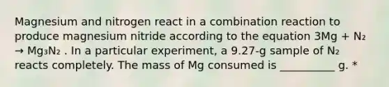 Magnesium and nitrogen react in a combination reaction to produce magnesium nitride according to the equation 3Mg + N₂ → Mg₃N₂ . In a particular experiment, a 9.27-g sample of N₂ reacts completely. The mass of Mg consumed is __________ g. *