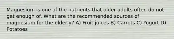 Magnesium is one of the nutrients that older adults often do not get enough of. What are the recommended sources of magnesium for the elderly? A) Fruit juices B) Carrots C) Yogurt D) Potatoes