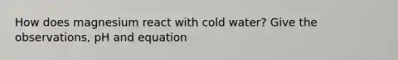 How does magnesium react with cold water? Give the observations, pH and equation