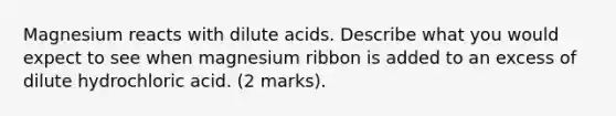 Magnesium reacts with dilute acids. Describe what you would expect to see when magnesium ribbon is added to an excess of dilute hydrochloric acid. (2 marks).