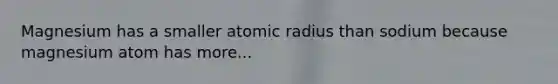 Magnesium has a smaller atomic radius than sodium because magnesium atom has more...