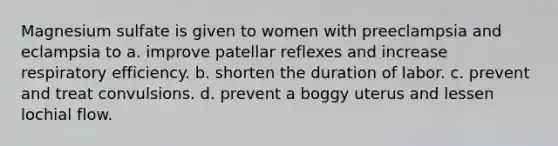 Magnesium sulfate is given to women with preeclampsia and eclampsia to a. improve patellar reflexes and increase respiratory efficiency. b. shorten the duration of labor. c. prevent and treat convulsions. d. prevent a boggy uterus and lessen lochial flow.