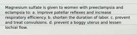 Magnesium sulfate is given to women with preeclampsia and eclampsia to: a. improve patellar reflexes and increase respiratory efficiency. b. shorten the duration of labor. c. prevent and treat convulsions. d. prevent a boggy uterus and lessen lochial flow.