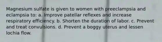 Magnesium sulfate is given to women with preeclampsia and eclampsia to: a. Improve patellar reflexes and increase respiratory efficiency. b. Shorten the duration of labor. c. Prevent and treat convulsions. d. Prevent a boggy uterus and lessen lochia flow.