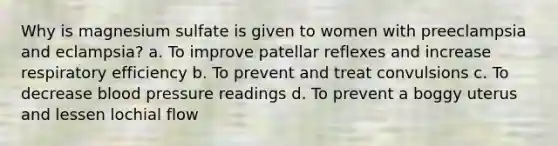 Why is magnesium sulfate is given to women with preeclampsia and eclampsia? a. To improve patellar reflexes and increase respiratory efficiency b. To prevent and treat convulsions c. To decrease blood pressure readings d. To prevent a boggy uterus and lessen lochial flow