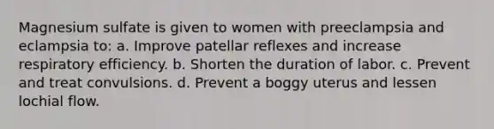 Magnesium sulfate is given to women with preeclampsia and eclampsia to: a. Improve patellar reflexes and increase respiratory efficiency. b. Shorten the duration of labor. c. Prevent and treat convulsions. d. Prevent a boggy uterus and lessen lochial flow.