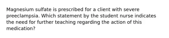 Magnesium sulfate is prescribed for a client with severe preeclampsia. Which statement by the student nurse indicates the need for further teaching regarding the action of this medication?