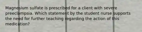 Magnesium sulfate is prescribed for a client with severe preeclampsia. Which statement by the student nurse supports the need for further teaching regarding the action of this medication?