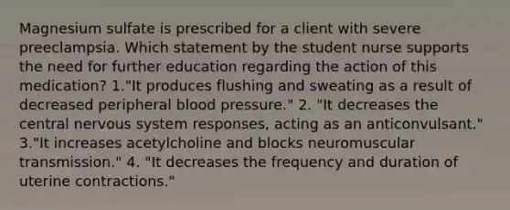 Magnesium sulfate is prescribed for a client with severe preeclampsia. Which statement by the student nurse supports the need for further education regarding the action of this medication? 1."It produces flushing and sweating as a result of decreased peripheral blood pressure." 2. "It decreases the central nervous system responses, acting as an anticonvulsant." 3."It increases acetylcholine and blocks neuromuscular transmission." 4. "It decreases the frequency and duration of uterine contractions."