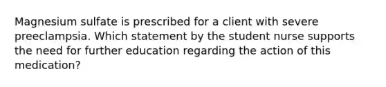 Magnesium sulfate is prescribed for a client with severe preeclampsia. Which statement by the student nurse supports the need for further education regarding the action of this medication?