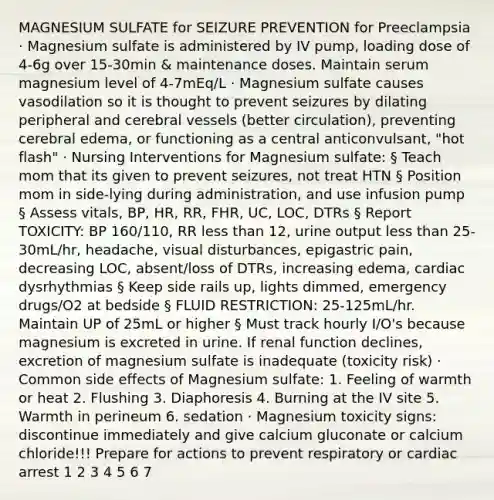 MAGNESIUM SULFATE for SEIZURE PREVENTION for Preeclampsia · Magnesium sulfate is administered by IV pump, loading dose of 4-6g over 15-30min & maintenance doses. Maintain serum magnesium level of 4-7mEq/L · Magnesium sulfate causes vasodilation so it is thought to prevent seizures by dilating peripheral and cerebral vessels (better circulation), preventing cerebral edema, or functioning as a central anticonvulsant, "hot flash" · Nursing Interventions for Magnesium sulfate: § Teach mom that its given to prevent seizures, not treat HTN § Position mom in side-lying during administration, and use infusion pump § Assess vitals, BP, HR, RR, FHR, UC, LOC, DTRs § Report TOXICITY: BP 160/110, RR less than 12, urine output less than 25-30mL/hr, headache, visual disturbances, epigastric pain, decreasing LOC, absent/loss of DTRs, increasing edema, cardiac dysrhythmias § Keep side rails up, lights dimmed, emergency drugs/O2 at bedside § FLUID RESTRICTION: 25-125mL/hr. Maintain UP of 25mL or higher § Must track hourly I/O's because magnesium is excreted in urine. If renal function declines, excretion of magnesium sulfate is inadequate (toxicity risk) · Common side effects of Magnesium sulfate: 1. Feeling of warmth or heat 2. Flushing 3. Diaphoresis 4. Burning at the IV site 5. Warmth in perineum 6. sedation · Magnesium toxicity signs: discontinue immediately and give calcium gluconate or calcium chloride!!! Prepare for actions to prevent respiratory or cardiac arrest 1 2 3 4 5 6 7