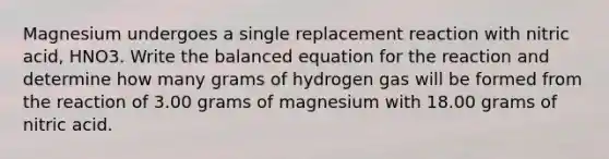 Magnesium undergoes a single replacement reaction with nitric acid, HNO3. Write the balanced equation for the reaction and determine how many grams of hydrogen gas will be formed from the reaction of 3.00 grams of magnesium with 18.00 grams of nitric acid.