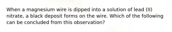 When a magnesium wire is dipped into a solution of lead (II) nitrate, a black deposit forms on the wire. Which of the following can be concluded from this observation?