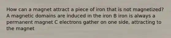 How can a magnet attract a piece of iron that is not magnetized? A magnetic domains are induced in the iron B iron is always a permanent magnet C electrons gather on one side, attracting to the magnet