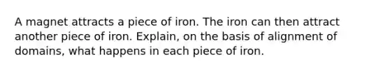 A magnet attracts a piece of iron. The iron can then attract another piece of iron. Explain, on the basis of alignment of domains, what happens in each piece of iron.