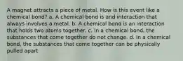 A magnet attracts a piece of metal. How is this event like a chemical bond? a. A chemical bond is and interaction that always involves a metal. b. A chemical bond is an interaction that holds two atoms together. c. In a chemical bond, the substances that come together do not change. d. In a chemical bond, the substances that come together can be physically pulled apart