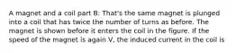 A magnet and a coil part B: That's the same magnet is plunged into a coil that has twice the number of turns as before. The magnet is shown before it enters the coil in the figure. If the speed of the magnet is again V, the induced current in the coil is