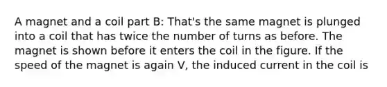 A magnet and a coil part B: That's the same magnet is plunged into a coil that has twice the number of turns as before. The magnet is shown before it enters the coil in the figure. If the speed of the magnet is again V, the induced current in the coil is