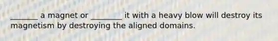 _______ a magnet or ________ it with a heavy blow will destroy its magnetism by destroying the aligned domains.