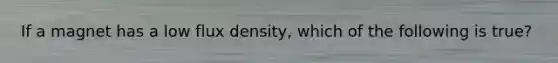 If a magnet has a low flux density, which of the following is true?