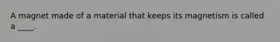 A magnet made of a material that keeps its magnetism is called a ____.