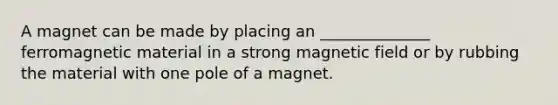 A magnet can be made by placing an ______________ ferromagnetic material in a strong magnetic field or by rubbing the material with one pole of a magnet.