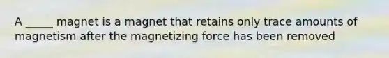 A _____ magnet is a magnet that retains only trace amounts of magnetism after the magnetizing force has been removed
