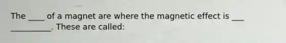 The ____ of a magnet are where the magnetic effect is ___ __________. These are called: