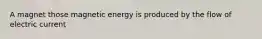 A magnet those magnetic energy is produced by the flow of electric current