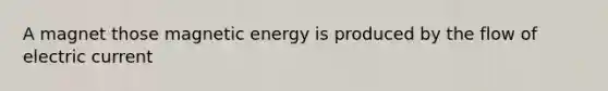 A magnet those magnetic energy is produced by the flow of electric current