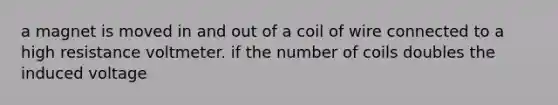 a magnet is moved in and out of a coil of wire connected to a high resistance voltmeter. if the number of coils doubles the induced voltage