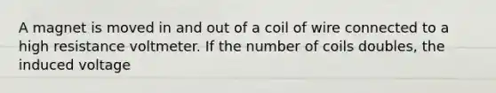 A magnet is moved in and out of a coil of wire connected to a high resistance voltmeter. If the number of coils doubles, the induced voltage