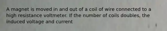 A magnet is moved in and out of a coil of wire connected to a high resistance voltmeter. If the number of coils doubles, the induced voltage and current