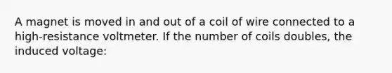 A magnet is moved in and out of a coil of wire connected to a high-resistance voltmeter. If the number of coils doubles, the induced voltage: